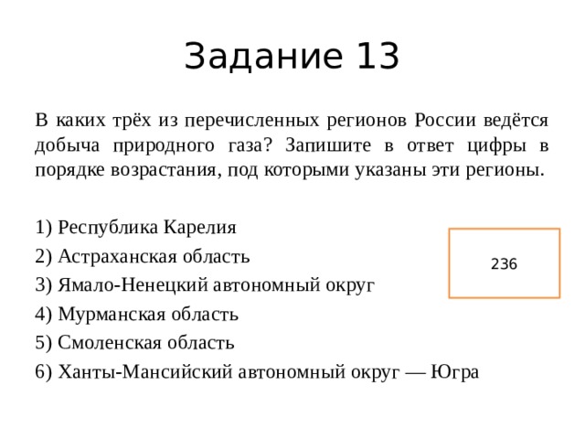 Задание 13 В каких трёх из перечисленных регионов России ведётся добыча природного газа? Запишите в ответ цифры в порядке возрастания, под которыми указаны эти регионы.   1) Республика Карелия 2) Астраханская область 3) Ямало-Ненецкий автономный округ 4) Мурманская область 5) Смоленская область 6) Ханты-Мансийский автономный округ — Югра 236 