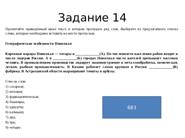 Задание 14 Прочитайте приведённый ниже текст, в котором пропущен ряд слов. Выберите из предлагаемого списка слова, которые необходимо вставить на место пропусков.   Географические особенности Поволжья   Коренные народы Поволжья — татары и _____________(А). По численности населения район входит в число лидеров России. А в _____________(Б) городах Поволжья число жителей превышает миллион человек. В промышленном производстве лидирует машиностроение и металлообработка, химическая, легкая, рыбная промышленность. В Казани работает самая крупная в России _____________(В) фабрика. В Астраханской области выращивают томаты и арбузы.    Список слов: 1) сахарная; 2) меховая; 3) фармацевтическая; 4) башкиры; 5) удмурты; 6) калмыки; 7) два; 8) три; 9) четыре. 683 