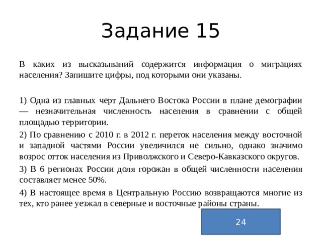 Задание 15 В каких из высказываний содержится информация о миграциях населения? Запишите цифры, под которыми они указаны.   1) Одна из главных черт Дальнего Востока России в плане демографии — незначительная численность населения в сравнении с общей площадью территории. 2) По сравнению с 2010 г. в 2012 г. переток населения между восточной и западной частями России увеличился не сильно, однако значимо возрос отток населения из Приволжского и Северо-Кавказского округов. 3) В 6 регионах России доля горожан в общей численности населения составляет менее 50%. 4) В настоящее время в Центральную Россию возвращаются многие из тех, кто ранее уезжал в северные и восточные районы страны. 24 