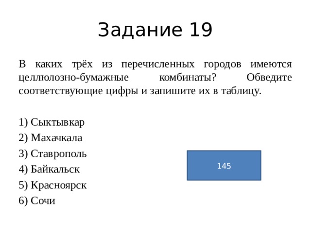 Задание 19 В каких трёх из перечисленных городов имеются целлюлозно-бумажные комбинаты? Обведите соответствующие цифры и запишите их в таблицу.   1) Сыктывкар 2) Махачкала 3) Ставрополь 4) Байкальск 5) Красноярск 6) Сочи 145 