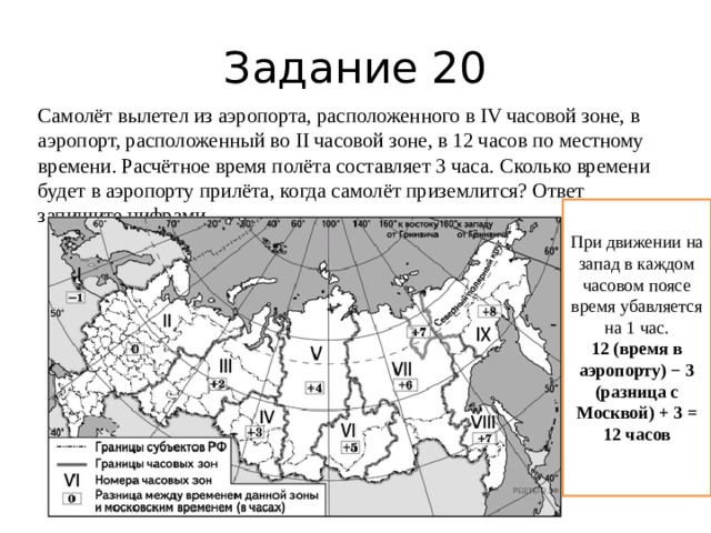 Задание 20 Самолёт вылетел из аэропорта, расположенного в IV часовой зоне, в аэропорт, расположенный во II часовой зоне, в 12 часов по местному времени. Расчётное время полёта составляет 3 часа. Сколько времени будет в аэропорту прилёта, когда самолёт приземлится? Ответ запишите цифрами. При движении на запад в каждом часовом поясе время убавляется на 1 час. 12 (время в аэропорту) − 3 (разница с Москвой) + 3 = 12 часов 