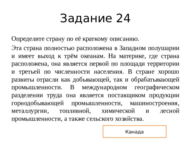 Задание 24 Определите страну по её краткому описанию. Эта страна полностью расположена в Западном полушарии и имеет выход к трём океанам. На материке, где страна расположена, она является первой по площади территории и третьей по численности населения. В стране хорошо развиты отрасли как добывающей, так и обрабатывающей промышленности. В международном географическом разделении труда она является поставщиком продукции горнодобывающей промышленности, машиностроения, металлургии, топливной, химической и лесной промышленности, а также сельского хозяйства. Канада 
