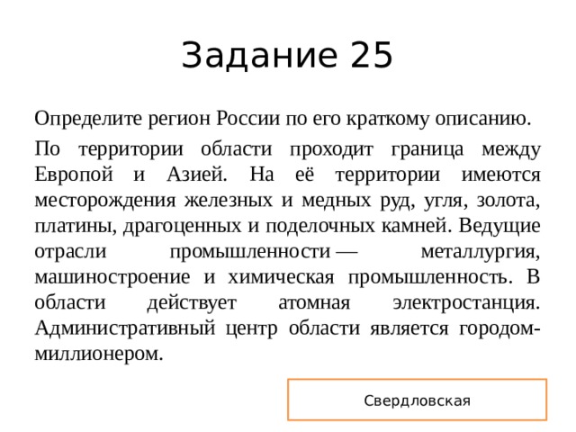 Задание 25 Определите регион России по его краткому описанию. По территории области проходит граница между Европой и Азией. На её территории имеются месторождения железных и медных руд, угля, золота, платины, драгоценных и поделочных камней. Ведущие отрасли промышленности — металлургия, машиностроение и химическая промышленность. В области действует атомная электростанция. Административный центр области является городом-миллионером. Свердловская 