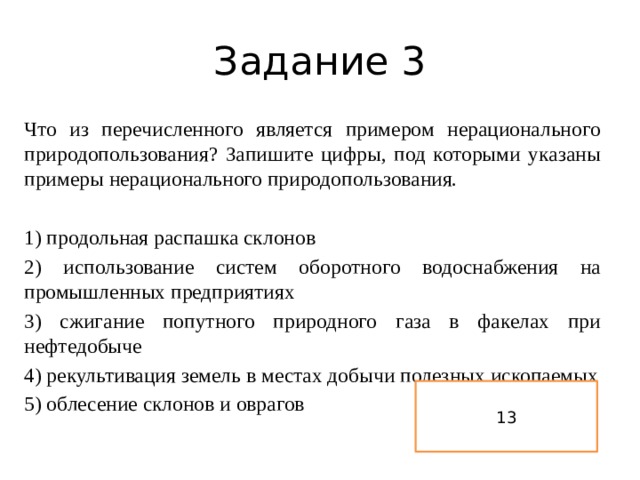 Задание 3 Что из перечисленного является примером нерационального природопользования? Запишите цифры, под которыми указаны примеры нерационального природопользования.   1) продольная распашка склонов 2) использование систем оборотного водоснабжения на промышленных предприятиях 3) сжигание попутного природного газа в факелах при нефтедобыче 4) рекультивация земель в местах добычи полезных ископаемых 5) облесение склонов и оврагов 13 