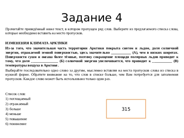 Задание 4 Прочитайте приведённый ниже текст, в котором пропущен ряд слов. Выберите из предлагаемого списка слова, которые необходимо вставить на место пропусков.    ИЗМЕНЕНИЯ КЛИМАТА АРКТИКИ   Из-за того, что значительная часть территории Арктики покрыта снегом и льдом, доля солнечной энергии, отражаемой земной поверхностью, здесь значительно ___________ (А), чем в низких широтах. Поверхности суши и океана более тёмные, поэтому сокращение площади полярных льдов приводит к тому, что доля _______________ (Б) солнечной энергии увеличивается, что приводит к ___________ (В) температуры воздуха в Арктике. Выбирайте последовательно одно слово за другим, мысленно вставляя на места пропусков слова из списка в нужной форме. Обратите внимание на то, что слов в списке больше, чем Вам потребуется для заполнения пропусков. Каждое слово может быть использовано только один раз.   Список слов: 1) поглощаемый 2) отражаемый 3) больше 4) меньше 5) повышение 6) понижение 315 