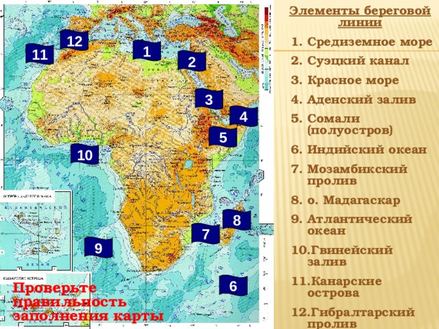  Элементы береговой линии Средиземное море Суэцкий канал Красное море Аденский залив Сомали (полуостров) Индийский океан Мозамбикский пролив о. Мадагаскар Атлантический океан Гвинейский залив Канарские острова Гибралтарский пролив Средиземное море Суэцкий канал Красное море Аденский залив Сомали (полуостров) Индийский океан Мозамбикский пролив о. Мадагаскар Атлантический океан Гвинейский залив Канарские острова Гибралтарский пролив 12 1 11 2 3 4 5 10 8 7 9 6 Проверьте правильность заполнения карты 