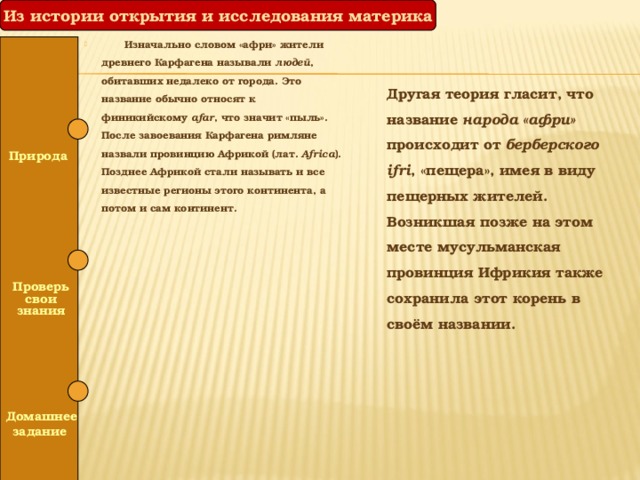 Из истории открытия и исследования материка  Изначально словом «афри» жители древнего Карфагена называли людей , обитавших недалеко от города. Это название обычно относят к финикийскому afar , что значит «пыль». После завоевания Карфагена римляне назвали провинцию Африкой (лат.  Africa ). Позднее Африкой стали называть и все известные регионы этого континента, а потом и сам континент.  Другая теория гласит, что название народа «афри» происходит от берберского  ifri , «пещера», имея в виду пещерных жителей. Возникшая позже на этом месте мусульманская провинция Ифрикия также сохранила этот корень в своём названии.  Природа   Проверь свои знания   Домашнее задание 