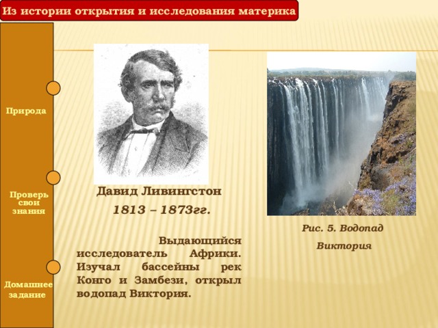 Из истории открытия и исследования материка  Природа   Давид Ливингстон  1813 – 1873гг.   Выдающийся исследователь Африки. Изучал бассейны рек Конго и Замбези, открыл водопад Виктория.  Проверь свои знания Рис. 5. Водопад Виктория   Домашнее задание 