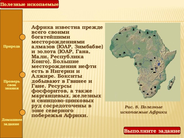 Полезные ископаемые Африка известна прежде всего своими богатейшими месторождениями алмазов (ЮАР, Зимбабве) и золота (ЮАР, Гана, Мали, Республика Конго). Большие месторождения нефти есть в Нигерии и Алжире. Бокситы добывают в Гвинее и Гане. Ресурсы фосфоритов, а также марганцевых, железных и свинцово-цинковых руд сосредоточены в зоне северного побережья Африки.  Природа   Проверь свои знания Рис. 8. Полезные ископаемые Африки   Домашнее задание Выполните задание 