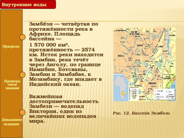 Внутренние воды Замбе́зи — четвёртая по протяжённости река в Африке. Площадь бассейна — 1 570 000 км², протяжённость — 2574 км. Исток реки находится в Замбии, река течёт через Анголу, по границе Намибии, Ботсваны, Замбии и Зимбабве, к Мозамбику, где впадает в Индийский океан. Важнейшая достопримечательность Замбези — водопад Виктория, один из величайших водопадов мира.  Природа   Проверь свои знания  Рис. 12. Бассейн Замбези  Домашнее задание 