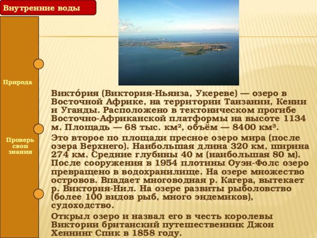 Внутренние воды  Природа Викто́рия (Виктория-Ньянза, Укереве) — озеро в Восточной Африке, на территории Танзании, Кении и Уганды. Расположено в тектоническом прогибе Восточно-Африканской платформы на высоте 1134 м. Площадь — 68 тыс. км², объём — 8400 км³. Это второе по площади пресное озеро мира (после озера Верхнего). Наибольшая длина 320 км, ширина 274 км. Средние глубины 40 м (наибольшая 80 м). После сооружения в 1954 плотины Оуэн-Фолс озеро превращено в водохранилище. На озере множество островов. Впадает многоводная р. Кагера, вытекает р. Виктория-Нил. На озере развиты рыболовство (более 100 видов рыб, много эндемиков), судоходство. Открыл озеро и назвал его в честь королевы Виктории британский путешественник Джон Хеннинг Спик в 1858 году.   Проверь свои знания  