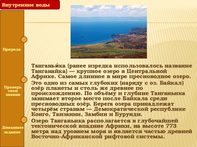 Внутренние воды  Природа Танганьи́ка (ранее изредка использовалось название Танганайка) — крупное озеро в Центральной Африке. Самое длинное в мире пресноводное озеро. Это одно из самых глубоких (наряду с оз. Байкал) озёр планеты и столь же древнее по происхождению. По объёму и глубине Танганьика занимает второе место после Байкала среди пресноводных озёр. Берега озера принадлежат четырём странам — Демократической республике Конго, Танзании, Замбии и Бурунди. Озеро Танганьика располагается в глубочайшей тектонической впадине Африки, на высоте 773 метра над уровнем моря и является частью древней Восточно-Африканской рифтовой системы.   Проверь свои знания   Домашнее задание 