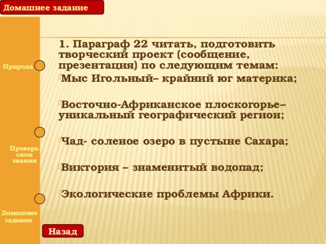 Домашнее задание 1. Параграф 22 читать, подготовить творческий проект (сообщение, презентация) по следующим темам: Мыс Игольный– крайний юг материка; Восточно-Африканское плоскогорье– уникальный географический регион; Чад- соленое озеро в пустыне Сахара; Виктория – знаменитый водопад; Экологические проблемы Африки.  Природа   Проверь свои знания   Домашнее задание Назад 