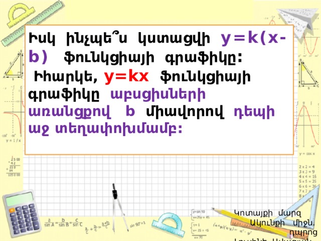 Իսկ ինչպե՞ս կստացվի y=k(x-b)   ֆունկցիայի գրաֆիկը :  Իհարկե,  y=kx  ֆունկցիայի գրաֆիկը աբսցիսների առանցքով b միավորով  դեպի աջ տեղափոխմամբ:   Կոտայքի մարզ Ակունքի միջն. դպրոց  Լուսինե Ավագյան 