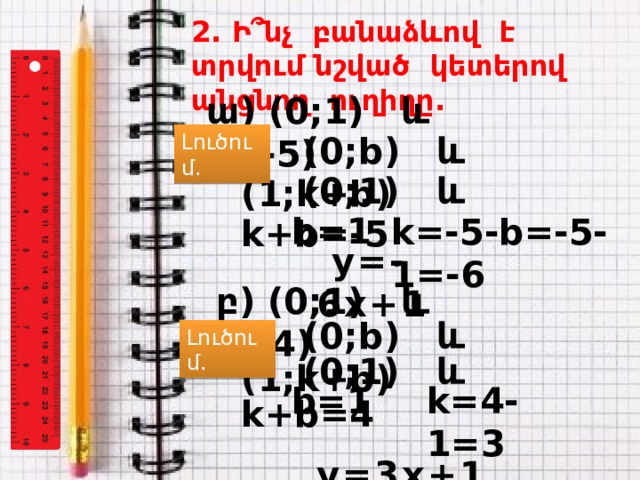 2. Ի ՞ նչ բանաձևով է տրվում նշված կետերով անցնող ուղիղը. ա) (0;1) և (1;-5) Լուծում.  (0;b) և (1;k+b)  (0;1) և k+b=-5 b=1 k=-5-b=-5-1=-6  y=-6 x+1 բ) (0;1) և (1;4)  (0;b) և (1;k+b) Լուծում.  (0;1) և k+b=4 b=1 k=4-1=3  y=3 x+1  