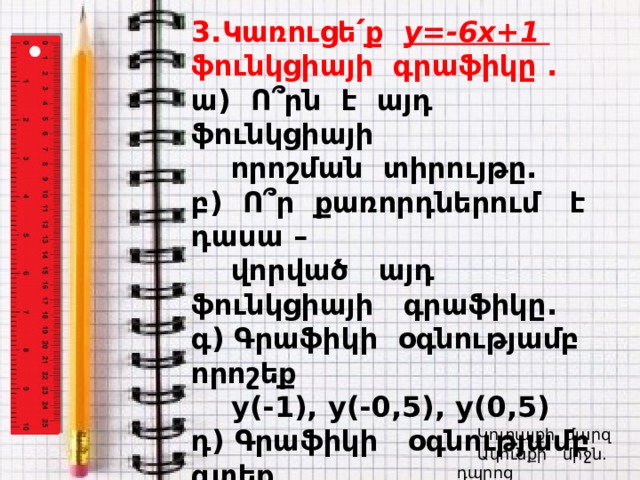 3.Կառուցե՛ք y=-6x+1 ֆունկցիայի գրաֆիկը . ա) Ո ՞ րն է այդ ֆունկցիայի  որոշման տիրույթը. բ) Ո՞ր քառորդներում է դասա –  վորված այդ ֆունկցիայի գրաֆիկը. գ) Գրաֆիկի օգնությամբ որոշեք  y(-1), y(-0,5), y(0,5) դ) Գրաֆիկի օգնությամբ գտեք  x-ի արժեքը, եթե`  y(x)=3, y(x)=0:    Կոտայքի մարզ Ակունքի միջն. դպրոց  Լուսինե Ավագյան  Կոտայքի մարզ  Ակունքի միջն. դպրոց  Լուսինե Ավագյան 