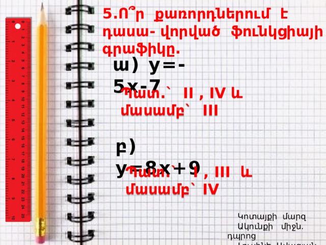 5.Ո ՞ ր քառորդներում է դասա- վորված ֆունկցիայի գրաֆիկը. ա) y=-5x-7 Պատ.` II , IV և մասամբ` III  բ) y=8x +9 Պատ.` I , I II և մասամբ` IV    Կոտայքի մարզ  Ակունքի միջն. դպրոց  Լուսինե Ավագյան 