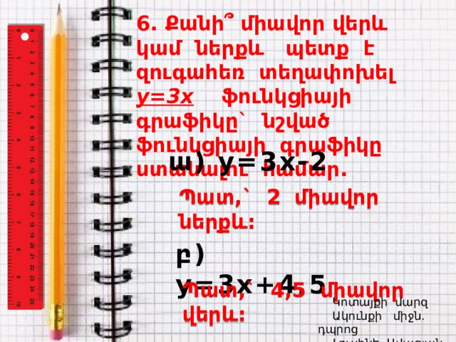 6. Քանի՞ միավոր վերև կամ ներքև պետք է զուգահեռ տեղափոխել y=3x ֆունկցիայի գրաֆիկը` նշված ֆունկցիայի գրաֆիկը ստանալու համար. ա) y=3x-2 Պատ,` 2 միավոր ներքև: բ) y=3x+4,5 Պատ,` 4,5 միավոր վերև:  Կոտայքի մարզ  Ակունքի միջն. դպրոց  Լուսինե Ավագյան 