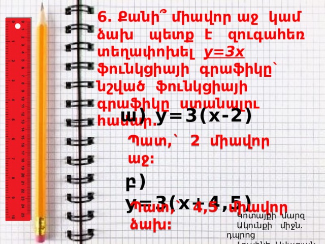6. Քանի՞ միավոր աջ կամ ձախ պետք է զուգահեռ տեղափոխել y=3x ֆունկցիայի գրաֆիկը` նշված ֆունկցիայի գրաֆիկը ստանալու համար. ա) y=3(x-2) Պատ,` 2 միավոր աջ: բ) y=3(x+4,5) Պատ,` 4,5 միավոր ձախ:  Կոտայքի մարզ  Ակունքի միջն. դպրոց  Լուսինե Ավագյան 