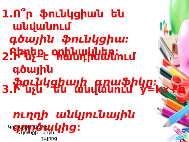 Ո ՞ ր ֆունկցիան են անվանում  գծային ֆունկցիա:  Բերեք օրինակներ: Ի ՞ նչ է հանդիսանում գծային  ֆունկցիայի գրաֆիկը: Ի ՞ նչն են անվանում y=kx+b  ուղղի անկյունային գործակից :  Կոտայքի մարզ Ակունքի միջն. դպրոց  Լուսինե Ավագյան 
