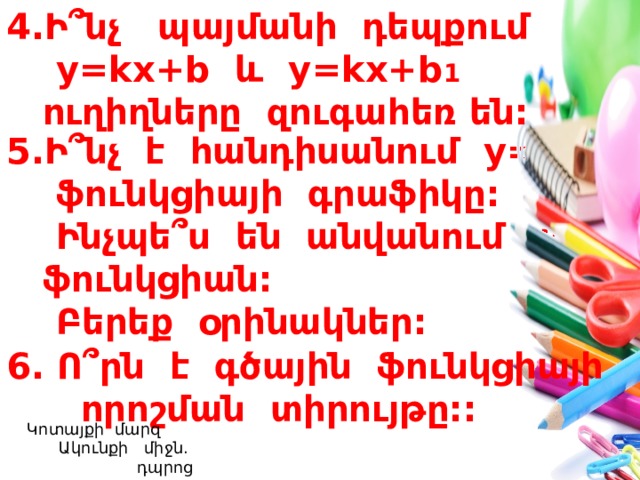 Ի ՞ նչ պայմանի դեպքում  y=kx+b և y=kx+b 1  ուղիղները զուգահեռ են: Ի ՞ նչ է հանդիսանում y=b   ֆունկցիայի գրաֆիկը:  Ինչպե ՞ ս են անվանում այդ ֆունկցիան:  Բերեք օրինակներ: 6. Ո ՞ րն է գծային ֆունկցիայի  որոշման տիրույթը::  Կոտայքի մարզ Ակունքի միջն. դպրոց  Լուսինե Ավագյան 24 