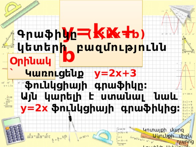  y=kx+b Գրաֆիկը (x;kx+b) կետերի բազմությունն է: Օրինակ` Կառուցենք y=2x+3  ֆունկցիայի գրաֆիկը: Այն կարելի է ստանալ նաև  y=2x ֆունկցիայի գրաֆիկից:   Կոտայքի մարզ Ակունքի միջն. դպրոց  Լուսինե Ավագյան 