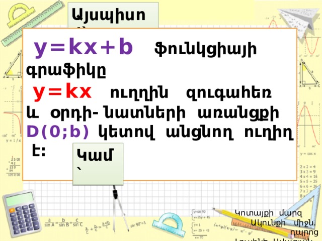 Այսպիսով`  y=kx+b  ֆունկցիայի գրաֆիկը  y=kx ուղղին զուգահեռ և օրդի- նատների առանցքի D(0;b)  կետով անցնող ուղիղ է:  Կամ`  Կոտայքի մարզ Ակունքի միջն. դպրոց  Լուսինե Ավագյան 