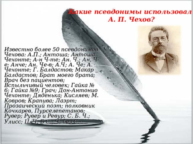 Какие псевдонимы использовал  А. П. Чехов? Известно более 50 псевдонимов Чехова: А.П.; Антоша; Антоша Чехонте; А-н Ч-те; Ан. Ч.; Ан, Ч-е; Анче; Ан. Че-в; А.Ч; А. Че; А. Чехонте; Г. Балдастов; Макар Балдастов; Брат моего брата; Врач без пациентов; Вспыльчивый человек; Гайка № 6; Гайка №9; Грач; Дон-Антонио Чехонте; Дяденька; Кисляев; М. Ковров; Крапива; Лаэрт; Прозаический поэт; полковник Кочкарев, Пурселепетанов; Рувер; Рувер и Ревур; С. Б. Ч.; Улисс; Ц; Ч. Б С.; Ч. без С.;  