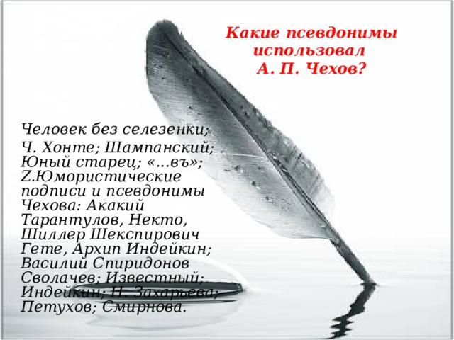 Какие псевдонимы использовал  А. П. Чехов? Человек без селезенки; Ч. Хонте; Шампанский; Юный старец; «...въ»; Z.Юмористические подписи и псевдонимы Чехова: Акакий Тарантулов, Некто, Шиллер Шекспирович Гете, Архип Индейкин; Василий Спиридонов Сволачев; Известный; Индейкин; Н. Захарьева; Петухов; Смирнова. 