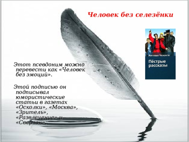 Человек без селезёнки    Этот псевдоним можно перевести как «Человек без эмоций».   Этой подписью он подписывал юмористические статьи в газетах «Осколки», «Москва», «Зритель», «Развлечение» и «Сверчок». 