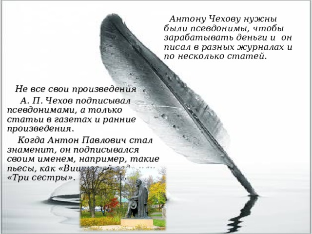  Антону Чехову нужны были псевдонимы, чтобы зарабатывать деньги и он писал в разных журналах и по несколько статей.   Не все свои произведения  А. П. Чехов подписывал псевдонимами, а только статьи в газетах и ранние произведения.  Когда Антон Павлович стал знаменит, он подписывался своим именем, например, такие пьесы, как «Вишневый сад» или «Три сестры».  