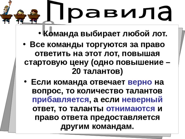 Команда выбирает любой лот. Команда выбирает любой лот. Команда выбирает любой лот. Все команды торгуются за право ответить на этот лот, повышая стартовую цену (одно повышение – 20 талантов) Если команда отвечает верно на вопрос, то количество талантов прибавляется , а если неверный ответ, то таланты отнимаются и право ответа предоставляется другим командам.  