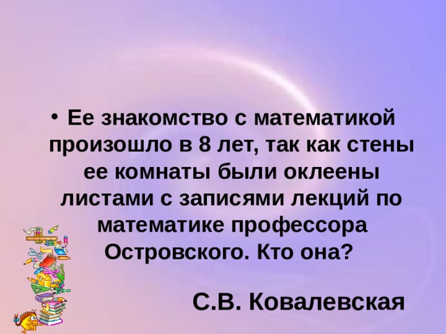 Ее знакомство с математикой произошло в 8 лет, так как стены ее комнаты были оклеены листами с записями лекций по математике профессора Островского. Кто она? С.В. Ковалевская 