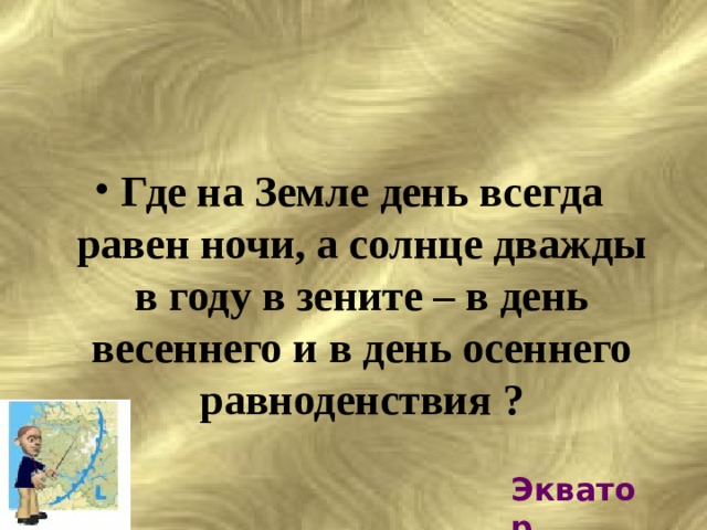 Где на Земле день всегда равен ночи, а солнце дважды в году в зените – в день весеннего и в день осеннего равноденствия ? Экватор 
