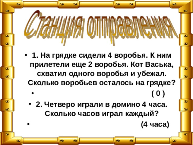 1. На грядке сидели 4 воробья. К ним прилетели еще 2 воробья. Кот Васька, схватил одного воробья и убежал. Сколько воробьев осталось на грядке?  ( 0 ) 2. Четверо играли в домино 4 часа. Сколько часов играл каждый?  (4 часа) 