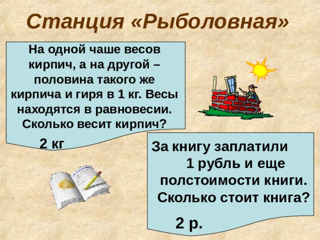 Станция «Рыболовная» На одной чаше весов кирпич, а на другой – половина такого же кирпича и гиря в 1 кг. Весы находятся в равновесии. Сколько весит кирпич? 2 кг За книгу заплатили 1 рубль и еще полстоимости книги. Сколько стоит книга? 2 р. 