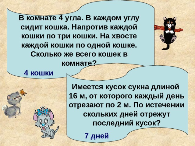 В комнате 4 угла. В каждом углу сидит кошка. Напротив каждой кошки по три кошки. На хвосте каждой кошки по одной кошке. Сколько же всего кошек в комнате? 4 кошки Имеется кусок сукна длиной 16 м, от которого каждый день отрезают по 2 м. По истечении скольких дней отрежут последний кусок? 7 дней 