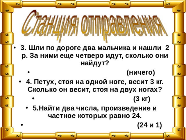 3. Шли по дороге два мальчика и нашли 2 р. За ними еще четверо идут, сколько они найдут?  (ничего) 4. Петух, стоя на одной ноге, весит 3 кг. Сколько он весит, стоя на двух ногах?  (3 кг) 5.Найти два числа, произведение и частное которых равно 24.  (24 и 1) 
