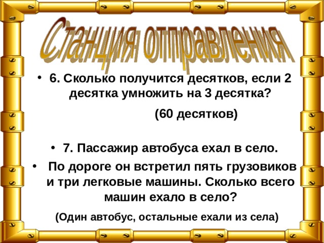 6. Сколько получится десятков, если 2 десятка умножить на 3 десятка?   7. Пассажир автобуса ехал в село.  По дороге он встретил пять грузовиков и три легковые машины. Сколько всего машин ехало в село?   (60 десятков) (Один автобус, остальные ехали из села) 