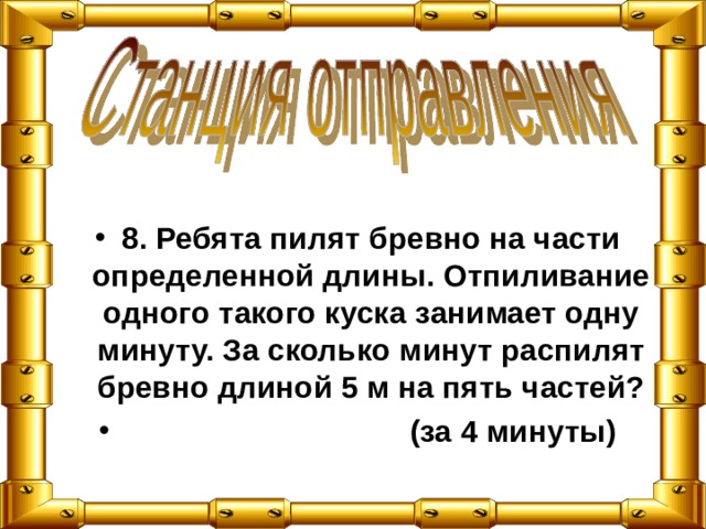 8. Ребята пилят бревно на части определенной длины. Отпиливание одного такого куска занимает одну минуту. За сколько минут распилят бревно длиной 5 м на пять частей?  (за 4 минуты) 
