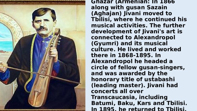 Jivani was born in Kartsakh, near Akhalkalaki, Javakheti. He became an orphan when he was 8, his uncle looked after him. He learned music composition and performance on kemanche and violin with the support of master Ghara-Ghazar (Armenian: In 1866 along with gusan Sazain (Aghajan) Jivani moved to Tbilisi, where he continued his musical activities. The further development of Jivani's art is connected to Alexandropol (Gyumri) and its musical culture. He lived and worked there in 1868-1895. In Alexandropol he headed a circle of fellow gusan-singers, and was awarded by the honorary title of ustabashi (leading master). Jivani had concerts all over Transcaucasia, including Batumi, Baku, Kars and Tbilisi. In 1895, he returned to Tbilisi. 