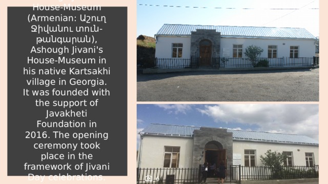 Ashough Jivani's House-Museum (Armenian: Աշուղ Ջիվանու տուն-թանգարան), Ashough Jivani's House-Museum in his native Kartsakhi village in Georgia. It was founded with the support of Javakheti Foundation in 2016. The opening ceremony took place in the framework of Jivani Day celebrations. 