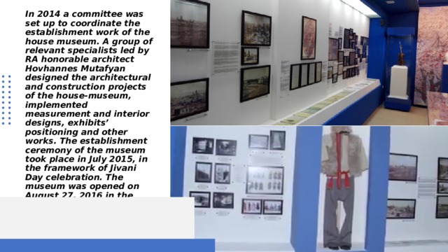In 2014 a committee was set up to coordinate the establishment work of the house museum. A group of relevant specialists led by RA honorable architect Hovhannes Mutafyan designed the architectural and construction projects of the house-museum, implemented measurement and interior designs, exhibits’ positioning and other works. The establishment ceremony of the museum took place in July 2015, in the framework of Jivani Day celebration. The museum was opened on August 27, 2016 in the framework of the Jivani Day celebrations. 