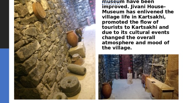 During the construction work the yard, fences and roads of the house-museum have been improved. Jivani House-Museum has enlivened the village life in Kartsakhi, promoted the flow of tourists to Kartsakhi and due to its cultural events changed the overall atmosphere and mood of the village. 