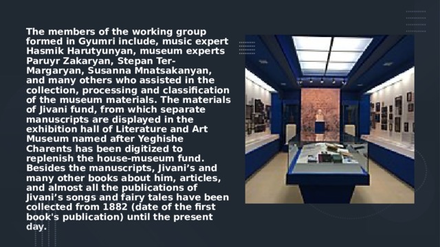 The members of the working group formed in Gyumri include, music expert Hasmik Harutyunyan, museum experts Paruyr Zakaryan, Stepan Ter-Margaryan, Susanna Mnatsakanyan, and many others who assisted in the collection, processing and classification of the museum materials. The materials of Jivani fund, from which separate manuscripts are displayed in the exhibition hall of Literature and Art Museum named after Yeghishe Charents has been digitized to replenish the house-museum fund. Besides the manuscripts, Jivani’s and many other books about him, articles, and almost all the publications of Jivani’s songs and fairy tales have been collected from 1882 (date of the first book's publication) until the present day. 