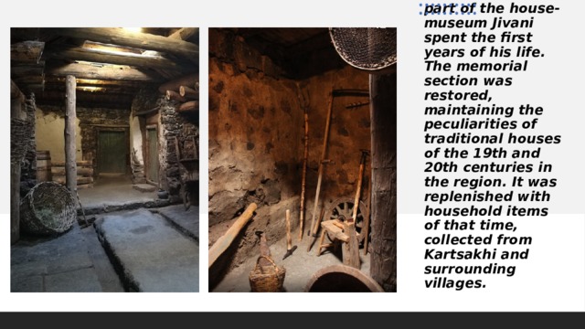 On August 27, 2017, Support to Javakheti Foundation opened the memorial section of the house-museum. In this part of the house-museum Jivani spent the first years of his life. The memorial section was restored, maintaining the peculiarities of traditional houses of the 19th and 20th centuries in the region. It was replenished with household items of that time, collected from Kartsakhi and surrounding villages. 
