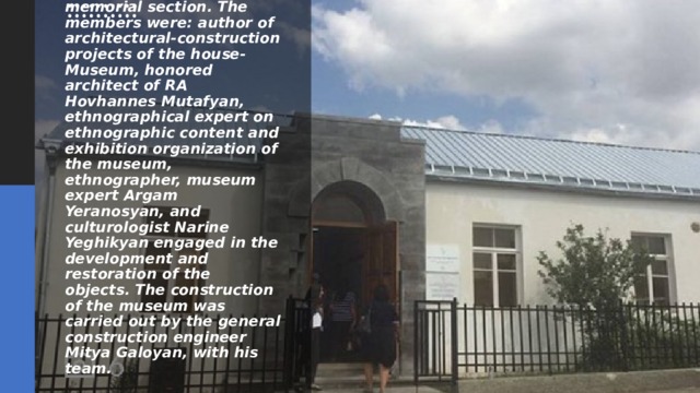 Through the efforts of the executive board of “Support to Javakheti” Foundation, a team of highly qualified and dedicated professionals has been involved in the reconstruction of the memorial section. The members were: author of architectural-construction projects of the house-Museum, honored architect of RA Hovhannes Mutafyan, ethnographical expert on ethnographic content and exhibition organization of the museum, ethnographer, museum expert Argam Yeranosyan, and culturologist Narine Yeghikyan engaged in the development and restoration of the objects. The construction of the museum was carried out by the general construction engineer Mitya Galoyan, with his team. 
