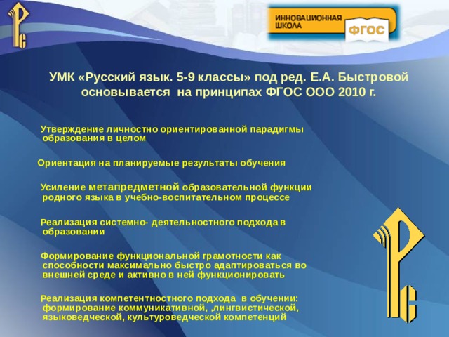 УМК «Русский язык. 5-9 классы» под ред.  Е.А.  Быстровой  основывается на принципах ФГОС ООО 2010 г.  Утверждение личностно ориентированной парадигмы образования в целом   Ориентация на планируемые результаты обучения   Усиление метапредметной образовательной функции родного языка в учебно-воспитательном процессе   Реализация системно-  деятельностного подхода в образовании   Формирование функциональной грамотности как способности максимально быстро адаптироваться во внешней среде и активно в ней функционировать   Реализация компетентностного подхода в обучении: формирование коммуникативной, ,лингвистической, языковедческой, культуроведческой компетенций 
