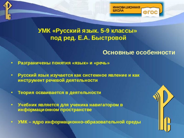 УМК «Русский язык. 5-9 классы» под ред.  Е.А.  Быстровой Основные особенности Разграничены понятия «язык» и «речь»  Русский язык изучается как системное явление и как инструмент речевой деятельности  Теория осваивается в деятельности  Учебник является для ученика навигатором в информационном пространстве  УМК – ядро информационно-образовательной среды  