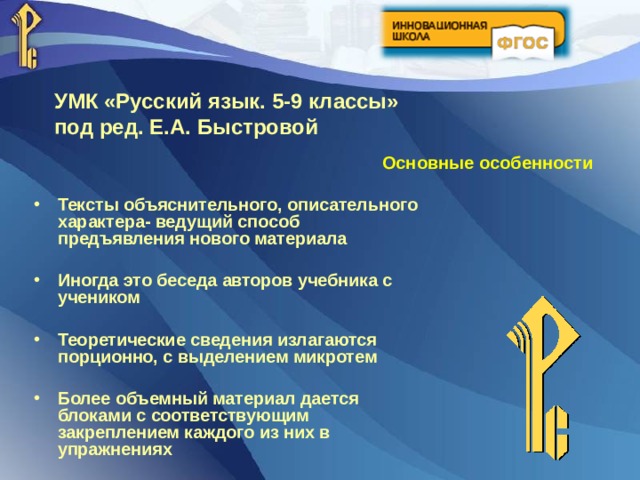 УМК «Русский язык. 5-9 классы» под ред.  Е.А.  Быстровой Основные особенности Тексты объяснительного, описательного характера- ведущий способ предъявления нового материала  Иногда это беседа авторов учебника с учеником  Теоретические сведения излагаются порционно, с выделением микротем  Более объемный материал дается блоками с соответствующим закреплением каждого из них в упражнениях  